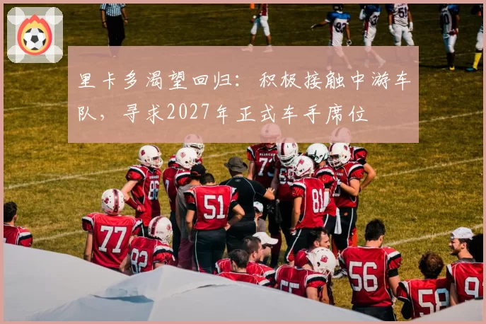 里卡多渴望回归：积极接触中游车队，寻求2027年正式车手席位