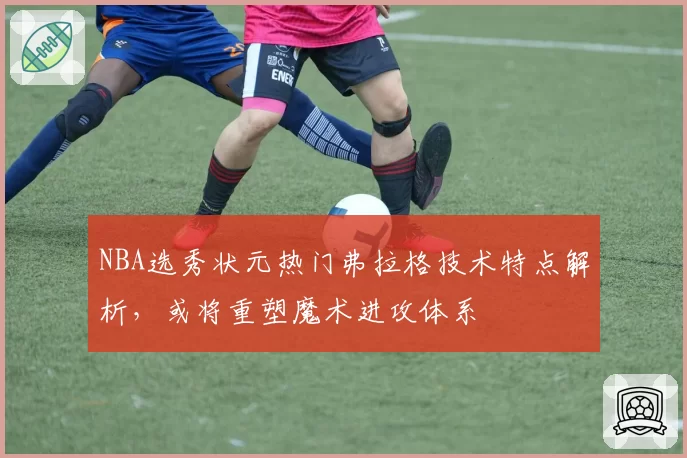 NBA选秀状元热门弗拉格技术特点解析，或将重塑魔术进攻体系