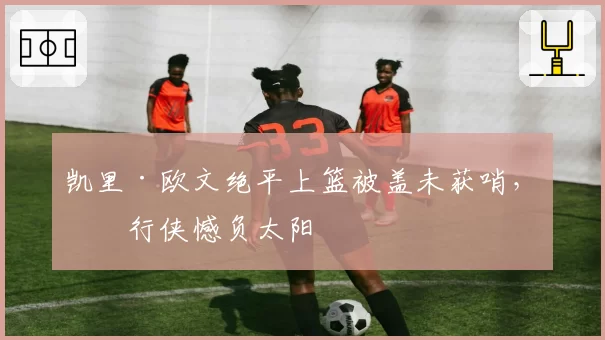 凯里·欧文绝平上篮被盖未获哨，独行侠憾负太阳