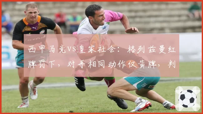 西甲马竞vs皇家社会：格列兹曼红牌罚下，对手相同动作仅黄牌，判罚双标惹风波__br_
