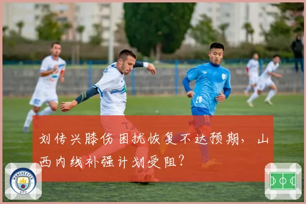刘传兴膝伤困扰恢复不达预期,山西内线补强计划受阻?