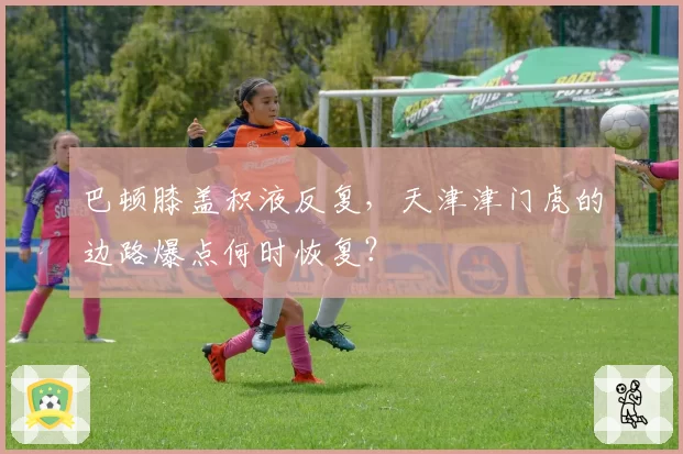 巴顿膝盖积液反复,天津津门虎的边路爆点何时恢复?