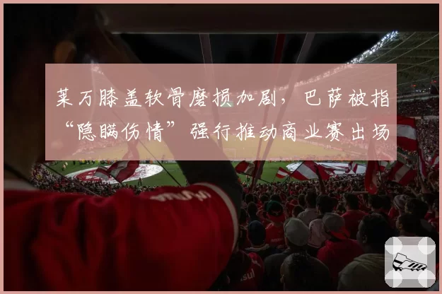 莱万膝盖软骨磨损加剧，巴萨被指“隐瞒伤情”强行推动商业赛出场