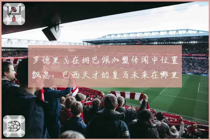 罗德里戈在姆巴佩加盟传闻中位置飘忽，巴西天才的皇马未来在哪里？