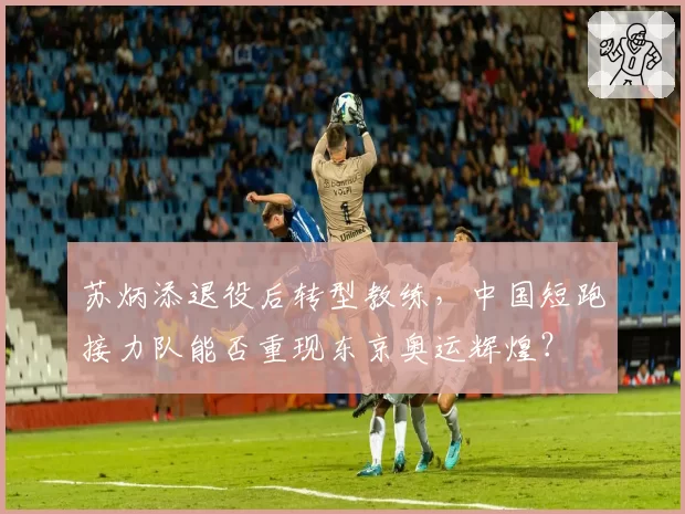 苏炳添退役后转型教练，中国短跑接力队能否重现东京奥运辉煌？
