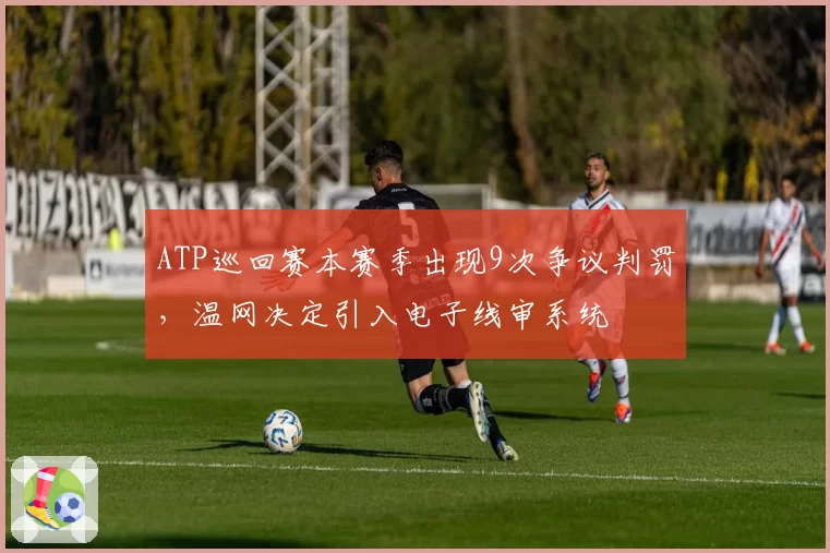ATP巡回赛本赛季出现9次争议判罚，温网决定引入电子线审系统