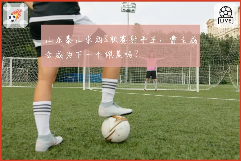 山东泰山求购K联赛射手王，曹圭成会成为下一个佩莱吗？
