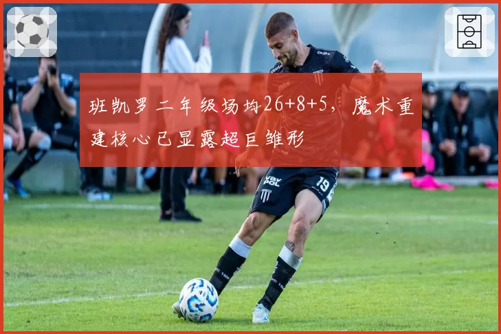 班凯罗二年级场均26+8+5，魔术重建核心已显露超巨雏形