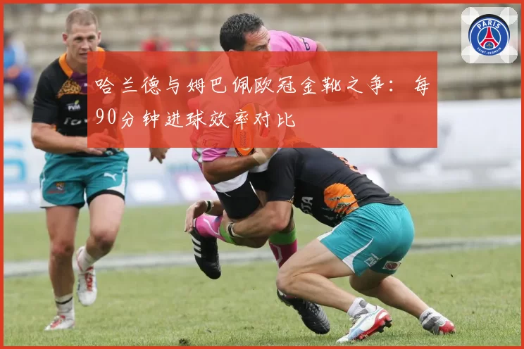 哈兰德与姆巴佩欧冠金靴之争：每90分钟进球效率对比