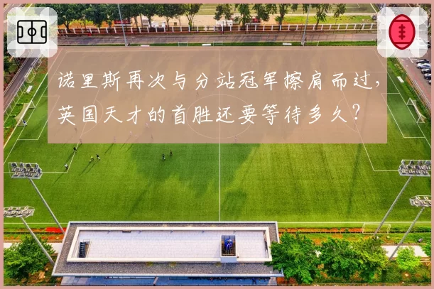 诺里斯再次与分站冠军擦肩而过,英国天才的首胜还要等待多久?