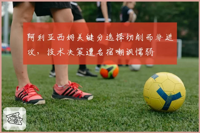 阿利亚西姆关键分选择切削而非进攻，技术决策遭名宿嘲讽懦弱