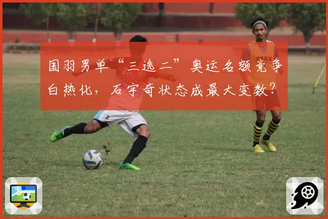 国羽男单“三选二”奥运名额竞争白热化,石宇奇状态成最大变数?