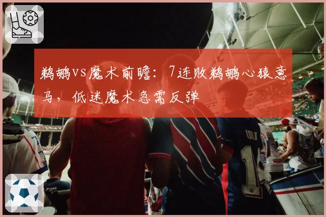 鹈鹕vs魔术前瞻：7连败鹈鹕心猿意马，低迷魔术急需反弹