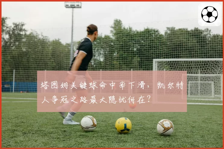 塔图姆关键球命中率下滑，凯尔特人争冠之路最大隐忧何在？