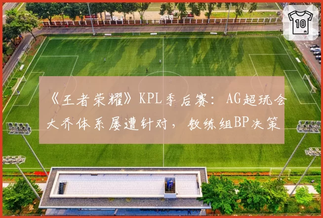 《王者荣耀》KPL季后赛:AG超玩会大乔体系屡遭针对,教练组BP决策被批“自废武功”