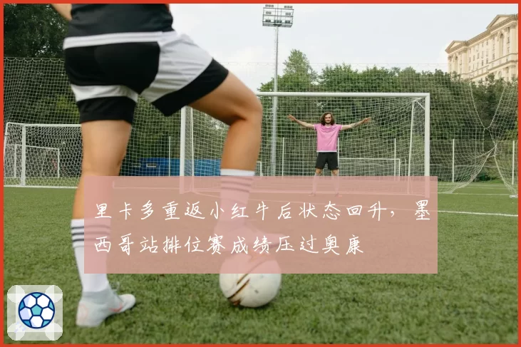 里卡多重返小红牛后状态回升,墨西哥站排位赛成绩压过奥康