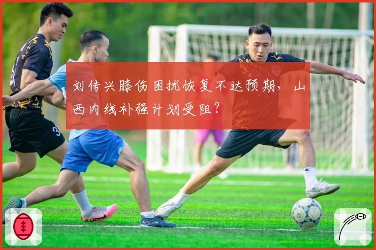 刘传兴膝伤困扰恢复不达预期,山西内线补强计划受阻?