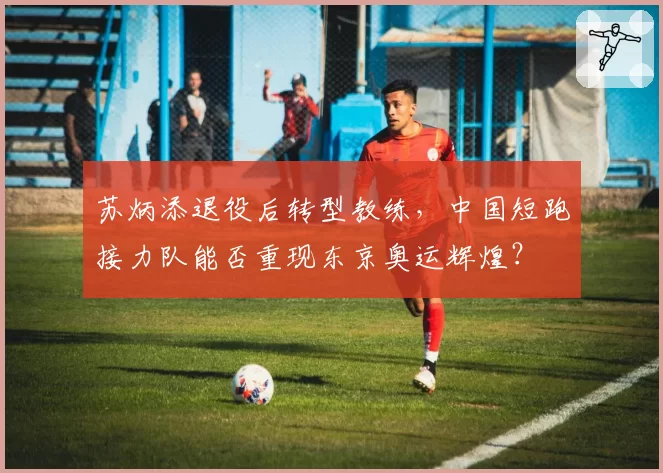 苏炳添退役后转型教练，中国短跑接力队能否重现东京奥运辉煌？