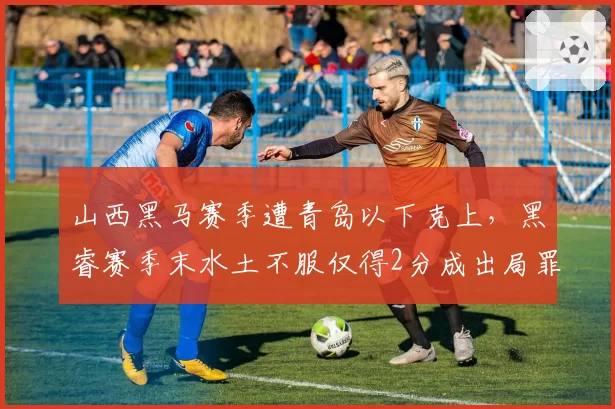山西黑马赛季遭青岛以下克上，黑睿赛季末水土不服仅得2分成出局罪人