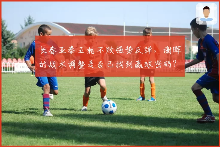 长春亚泰五轮不败强势反弹，谢晖的战术调整是否已找到赢球密码？