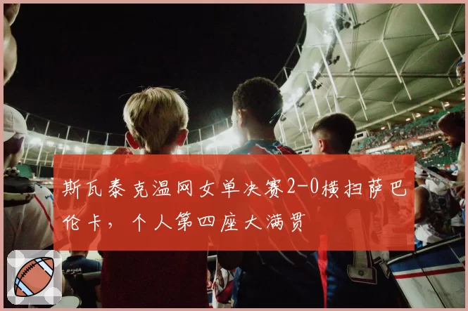 斯瓦泰克温网女单决赛2-0横扫萨巴伦卡，个人第四座大满贯