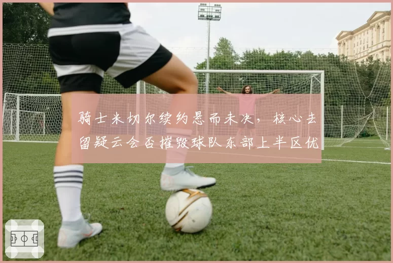 骑士米切尔续约悬而未决,核心去留疑云会否摧毁球队东部上半区优势?