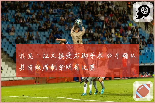 扎克·拉文接受右脚手术 公牛确认其将缺席剩余所有比赛