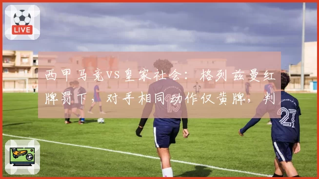 西甲马竞vs皇家社会：格列兹曼红牌罚下，对手相同动作仅黄牌，判罚双标惹风波__br_
