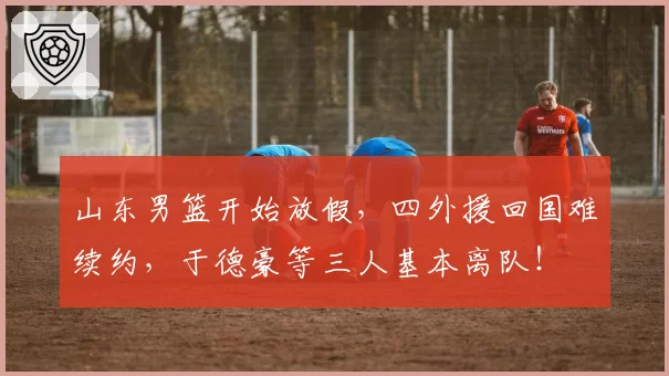 山东男篮开始放假，四外援回国难续约，于德豪等三人基本离队！