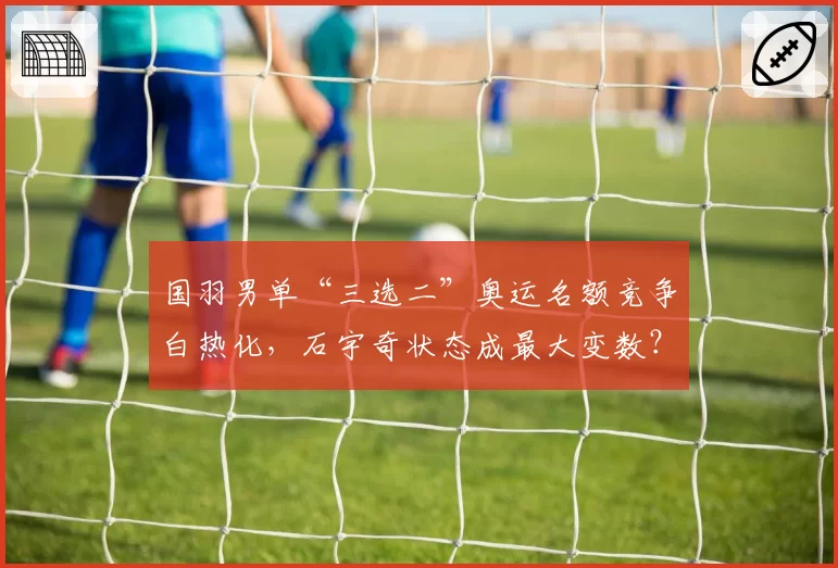 国羽男单“三选二”奥运名额竞争白热化,石宇奇状态成最大变数?