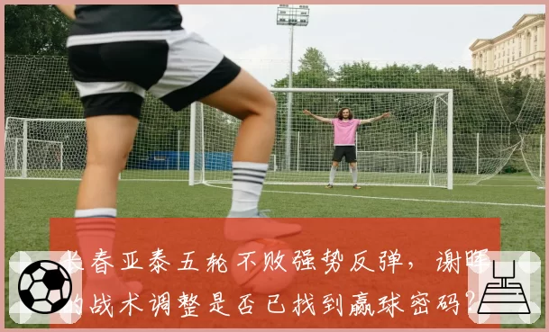 长春亚泰五轮不败强势反弹，谢晖的战术调整是否已找到赢球密码？