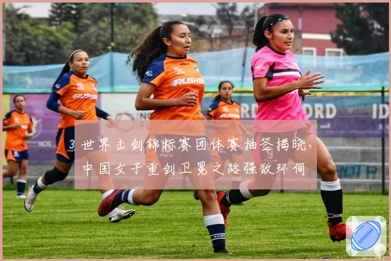 世界击剑锦标赛团体赛抽签揭晓,中国女子重剑卫冕之路强敌环伺