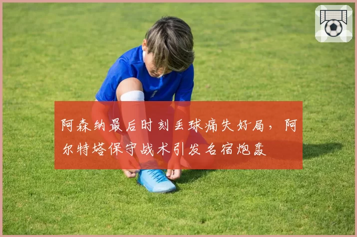 阿森纳最后时刻丢球痛失好局，阿尔特塔保守战术引发名宿炮轰