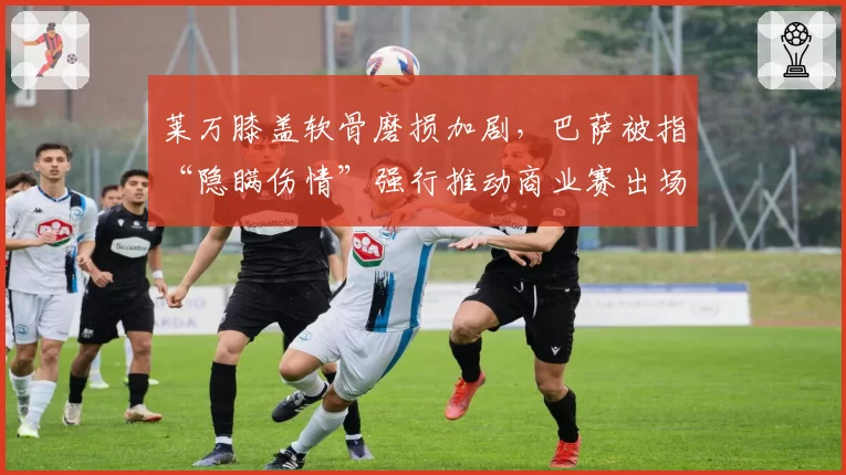 莱万膝盖软骨磨损加剧，巴萨被指“隐瞒伤情”强行推动商业赛出场