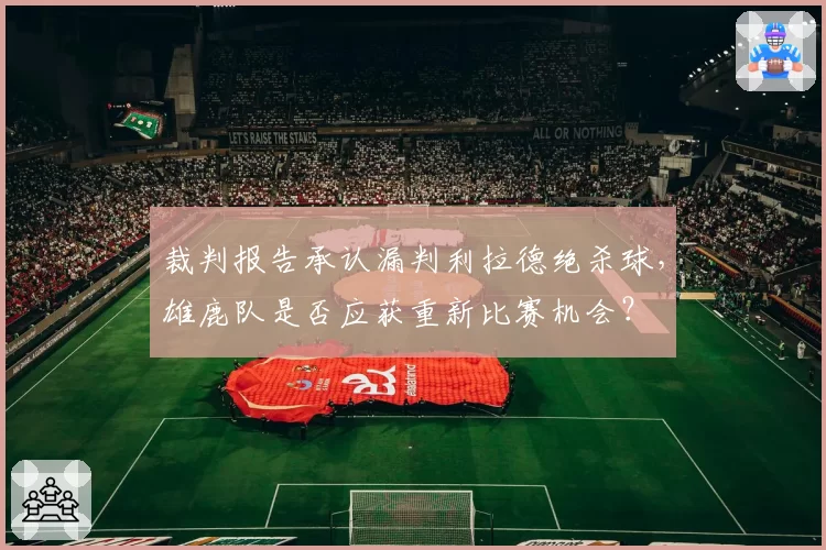 裁判报告承认漏判利拉德绝杀球,雄鹿队是否应获重新比赛机会?