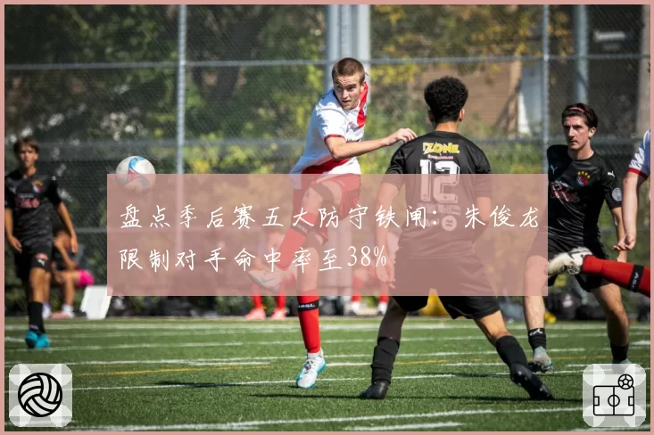 盘点季后赛五大防守铁闸：朱俊龙限制对手命中率至38%