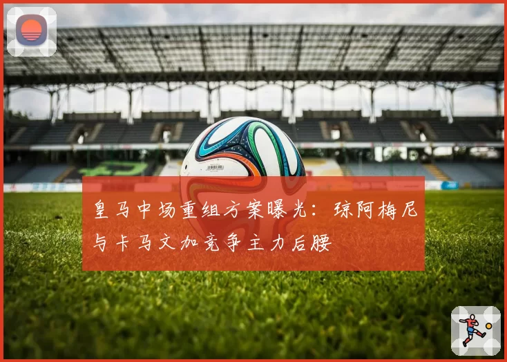 皇马中场重组方案曝光：琼阿梅尼与卡马文加竞争主力后腰