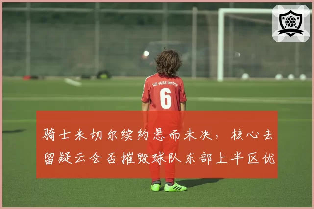 骑士米切尔续约悬而未决,核心去留疑云会否摧毁球队东部上半区优势?