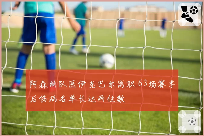 阿森纳队医伊克巴尔离职 63场赛季后伤病名单长达两位数