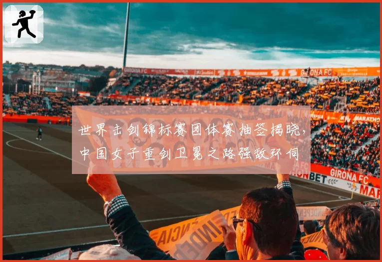 世界击剑锦标赛团体赛抽签揭晓,中国女子重剑卫冕之路强敌环伺