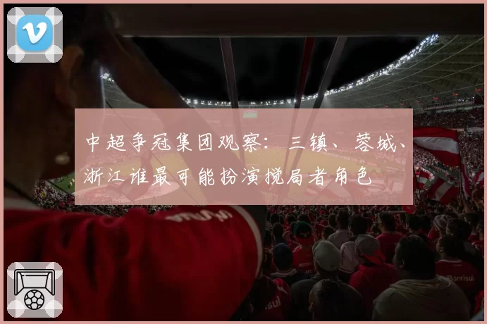 中超争冠集团观察:三镇、蓉城、浙江谁最可能扮演搅局者角色