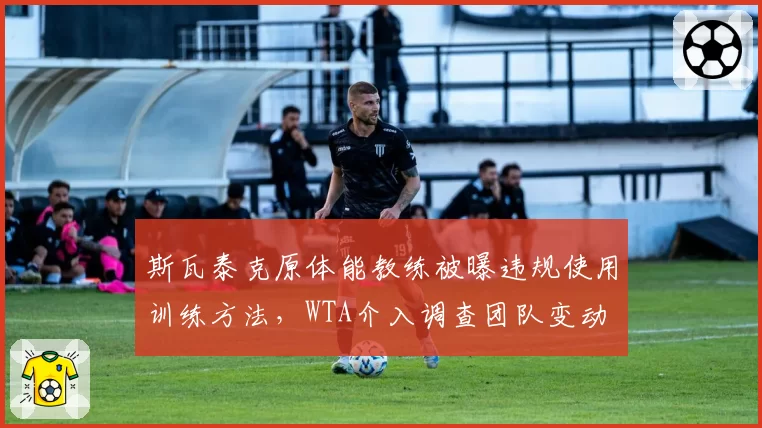 斯瓦泰克原体能教练被曝违规使用训练方法,WTA介入调查团队变动