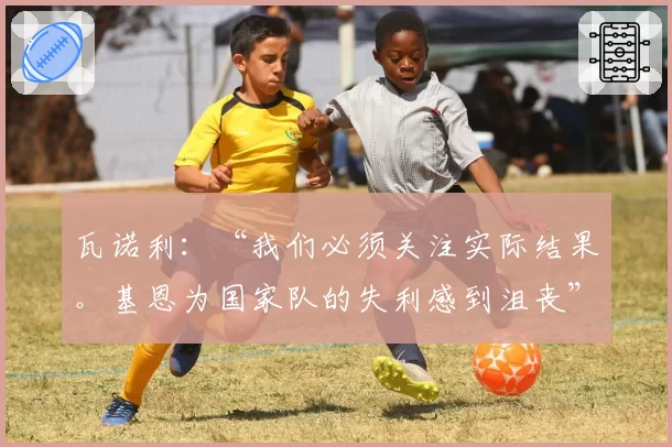 瓦诺利:“我们必须关注实际结果。基恩为国家队的失利感到沮丧”