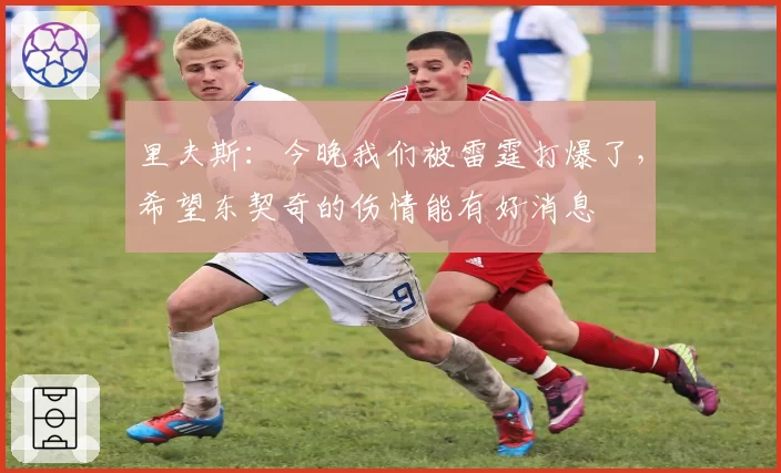 里夫斯:今晚我们被雷霆打爆了,希望东契奇的伤情能有好消息