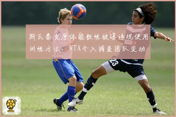 斯瓦泰克原体能教练被曝违规使用训练方法,WTA介入调查团队变动