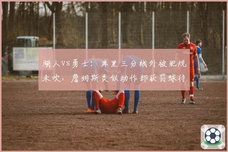 湖人vs勇士：库里三分线外被犯规未吹，詹姆斯类似动作却获罚球待遇