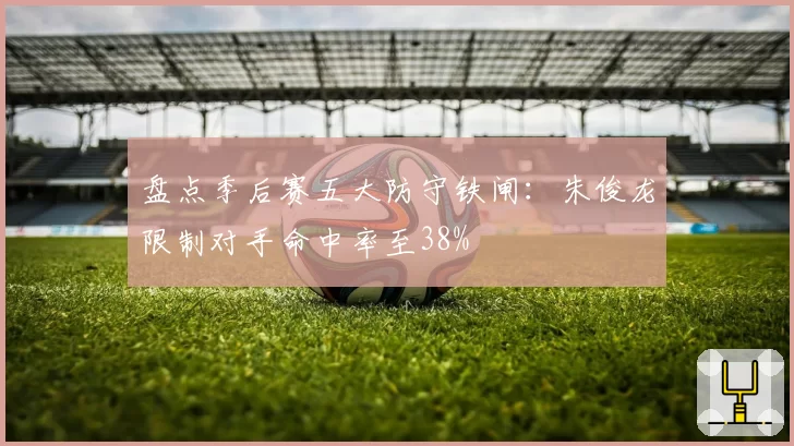 盘点季后赛五大防守铁闸：朱俊龙限制对手命中率至38%