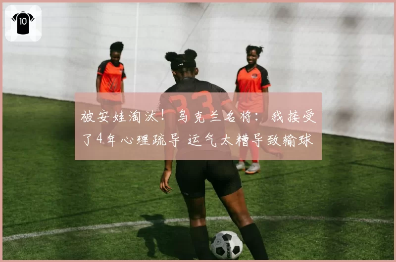 被安娃淘汰！乌克兰名将：我接受了4年心理疏导 运气太糟导致输球