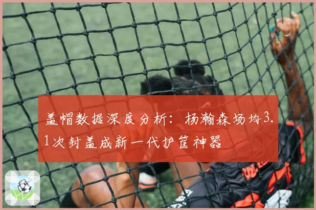 盖帽数据深度分析：杨瀚森场均3.1次封盖成新一代护筐神器
