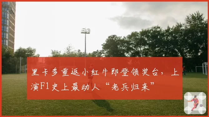 里卡多重返小红牛即登领奖台，上演F1史上最动人“老兵归来”